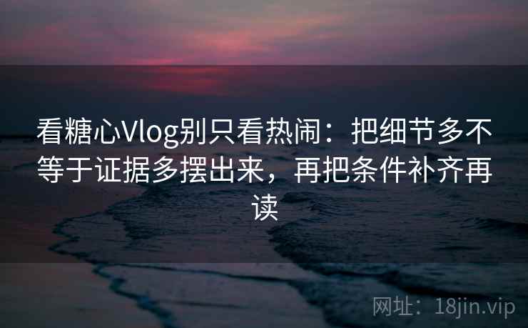 看糖心Vlog别只看热闹：把细节多不等于证据多摆出来，再把条件补齐再读