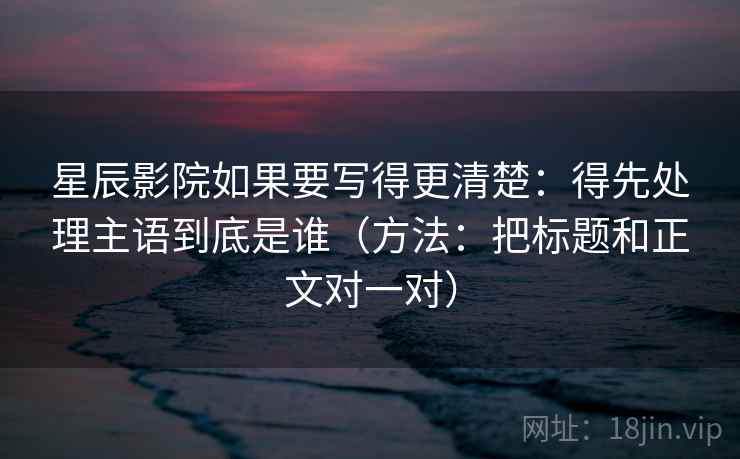 星辰影院如果要写得更清楚：得先处理主语到底是谁（方法：把标题和正文对一对）