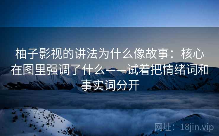 柚子影视的讲法为什么像故事：核心在图里强调了什么——试着把情绪词和事实词分开