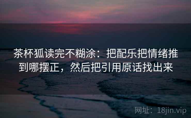 茶杯狐读完不糊涂:把配乐把情绪推到哪摆正,然后把引用原话找出来 茶杯狐读完不糊涂:把配乐把情绪推到哪摆正,然后把引用原话找出来